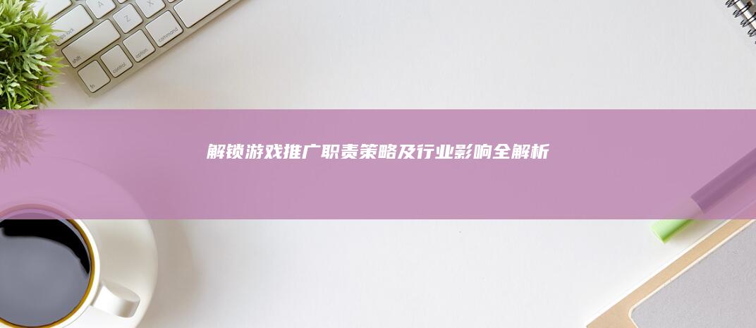 解锁游戏推广：职责、策略及行业影响全解析